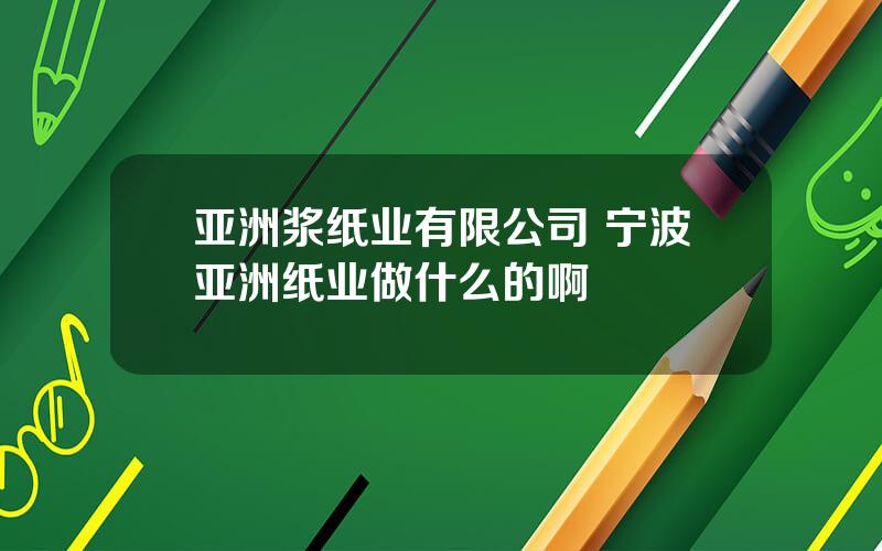 亚洲浆纸业有限公司 宁波亚洲纸业做什么的啊